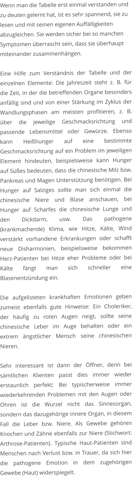 Wenn man die Tabelle erst einmal verstanden und zu deuten gelernt hat, ist es sehr spannend, sie zu lesen und mit seinen eigenen Auffälligkeiten abzugleichen. Sie werden sicher bei so manchen Symptomen überrascht sein, dass sie überhaupt miteinander zusammenhängen.  Eine Hilfe zum Verständnis der Tabelle und der einzelnen Elemente: Die Jahreszeit steht z. B. für die Zeit, in der die betreffenden Organe besonders anfällig sind und von einer Stärkung im Zyklus der Wandlungsphasen am meisten profitieren, z. B. über die jeweilige Geschmacksrichtung und passende Lebensmittel oder Gewürze. Ebenso kann Heißhunger auf eine bestimmte Geschmacksrichtung auf ein Problem im jeweiligen Element hindeuten, beispielsweise kann Hunger auf Süßes bedeuten, dass die chinesische Milz bzw. Pankreas und Magen Unterstützung benötigen. Bei Hunger auf Salziges sollte man sich einmal die chinesische Niere und Blase anschauen, bei Hunger auf Scharfes die chinesische Lunge und den Dickdarm, usw. Das pathogene (krankmachende) Klima, wie Hitze, Kälte, Wind verstärkt vorhandene Erkrankungen oder schafft neue Disharmonien, beispielsweise bekommen Herz-Patienten bei Hitze eher Probleme oder bei Kälte fängt man sich schneller eine Blasenentzündung ein.   Die aufgelisteten krankhaften Emotionen geben zumeist ebenfalls gute Hinweise: Ein Choleriker, der häufig zu roten Augen neigt, sollte seine chinesische Leber im Auge behalten oder ein extrem ängstlicher Mensch seine chinesischen Nieren.    Sehr interessant ist dann der Öffner, denn bei sämtlichen Klienten passt dies immer wieder erstaunlich perfekt: Bei typischerweise immer wiederkehrenden Problemen mit den Augen oder Ohren ist die Wurzel nicht das Sinnesorgan, sondern das dazugehörige innere Organ, in diesem Fall die Leber bzw. Niere. Als Gewebe gehören Knochen und Zähne ebenfalls zur Niere (Stichwort: Arthrose-Patienten). Typische Haut-Patienten sind Menschen nach Verlust bzw. in Trauer, da sich hier die pathogene Emotion in dem zugehörigen Gewebe (Haut) widerspiegelt.